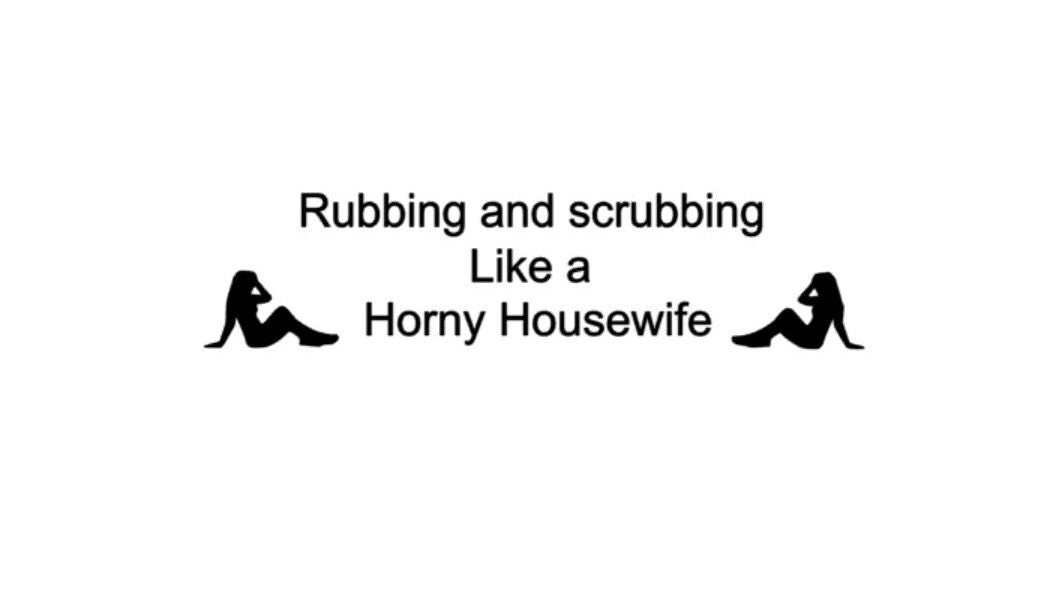 Rubbing and scrubbing like a horny housewife